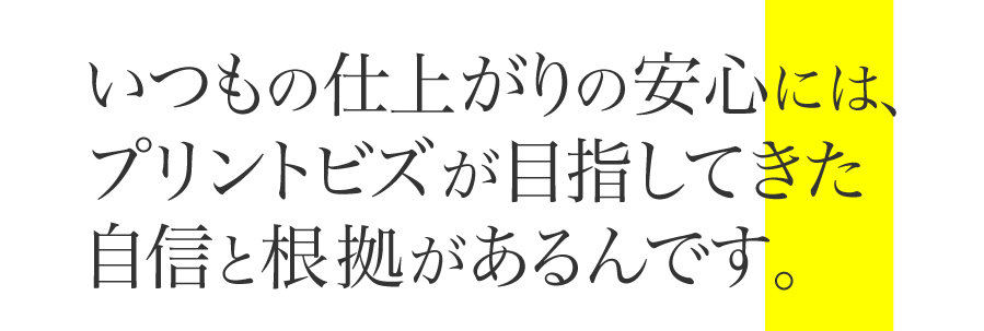 いつもの仕上がりの安心には、プリントビズが目指してきた自信と根拠があるんです。