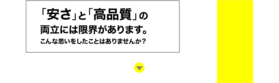 「安さ」と「高品質」の両立には限界があります。こんな思いをしたことはありませんか？