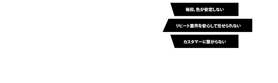 毎回、色が安定しない｜リピート案件を安心して任せられない｜カスタマーに繋がらない