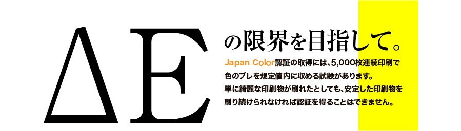 ΔEの限界を目指して。｜Japan Color認証の取得には、5,000枚連続印刷で色のブレを規定値内に収める試験があります。単に綺麗な印刷物が刷れたとしても、安定した印刷物を刷り続けられなければ認証を得ることはできません。