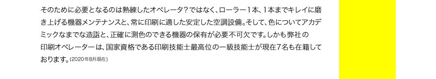 そのために必要となるのは熟練したオペレータ？ではなく、ローラー1本、1本までキレイに磨き上げる機器メンテナンスと、常に印刷に適した安定した空調設備。そして、色についてアカデミックなまでな造詣と、正確に測色のできる機器の保有が必要不可欠です。しかもプリントビズの印刷オペレーターは、国家資格である印刷技能士最高位の一級技能士が現在7名も在籍しております。(2020年8月現在)