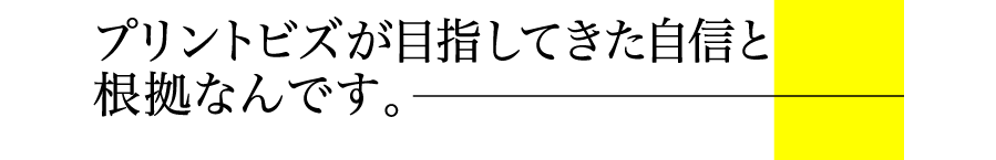 プリントビズが目指してきた自信と根拠なんです。