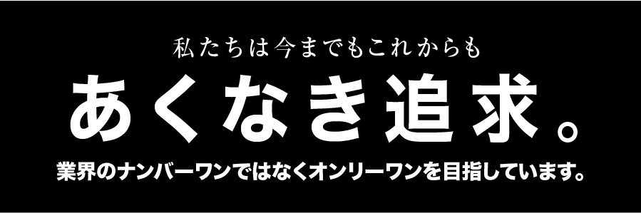 私たちは今までもこれからもあくなき追求。業界のナンバーワンではなくオンリーワンを目指しています。